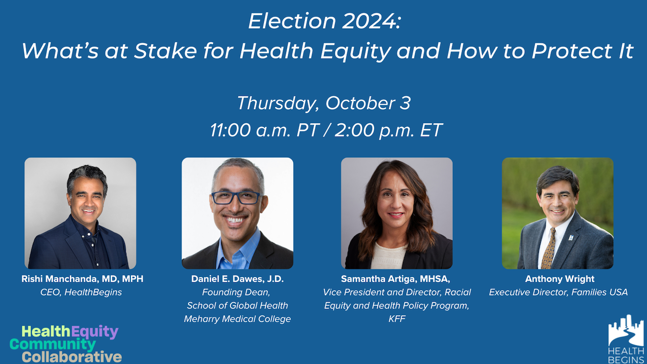 Election 2024: What’s at Stake for Health Equity and How to Protect It. A HealthBegins in partnership with HECC webinar featuring Daniel E. Dawes, J.D, Samantha Artiga, MHSA, and Anthony Wright as speakers and Rishi Manchanda, MD, MPH, as host.